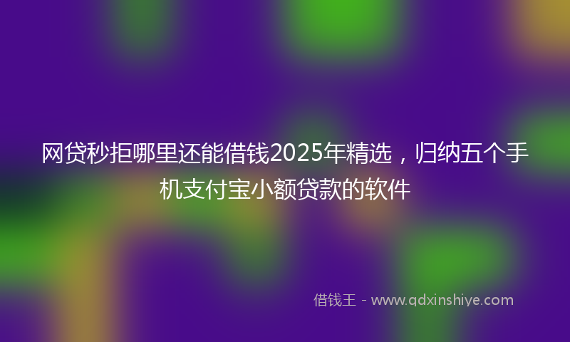 网贷秒拒哪里还能借钱2025年精选，归纳五个手机支付宝小额贷款的软件