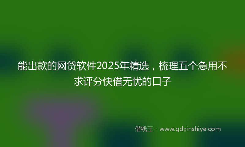能出款的网贷软件2025年精选，梳理五个急用不求评分快借无忧的口子