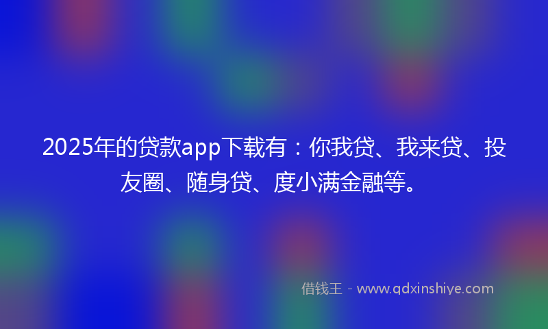 2025年的贷款app下载有：你我贷、我来贷、投友圈、随身贷、度小满金融等。