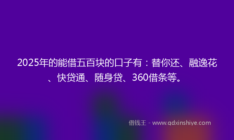 2025年的能借五百块的口子有：替你还、融逸花、快贷通、随身贷、360借条等。