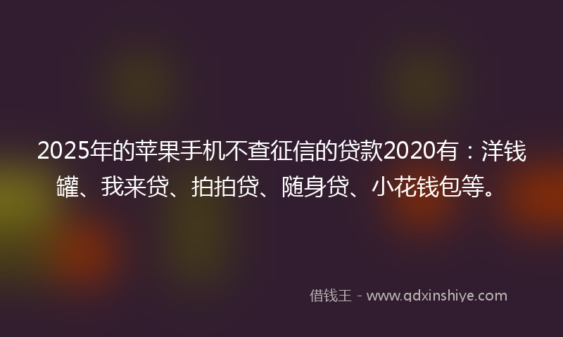 2025年的苹果手机不查征信的贷款2020有：洋钱罐、我来贷、拍拍贷、随身贷、小花钱包等。