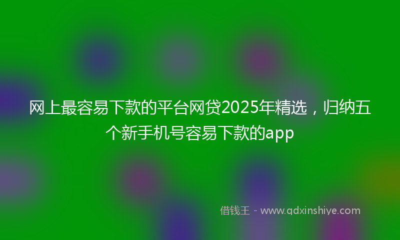 网上最容易下款的平台网贷2025年精选，归纳五个新手机号容易下款的app