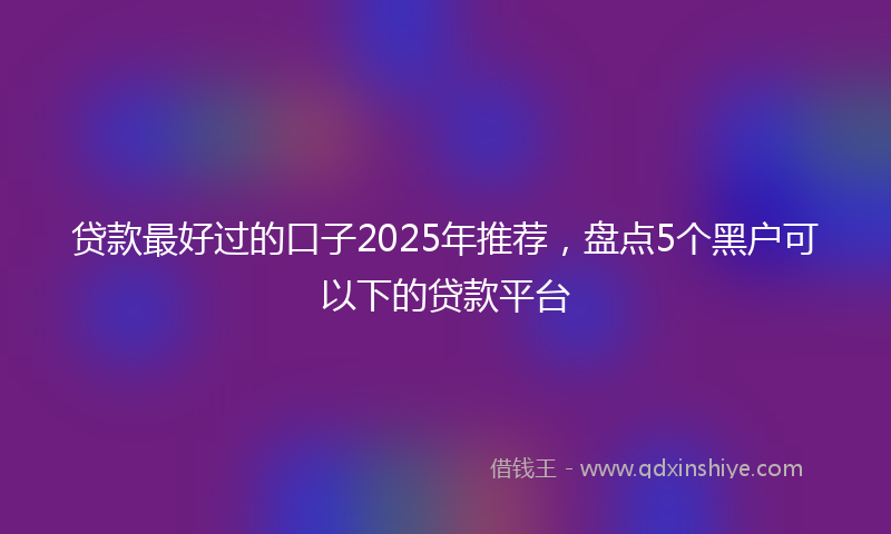 贷款最好过的口子2025年推荐，盘点5个黑户可以下的贷款平台