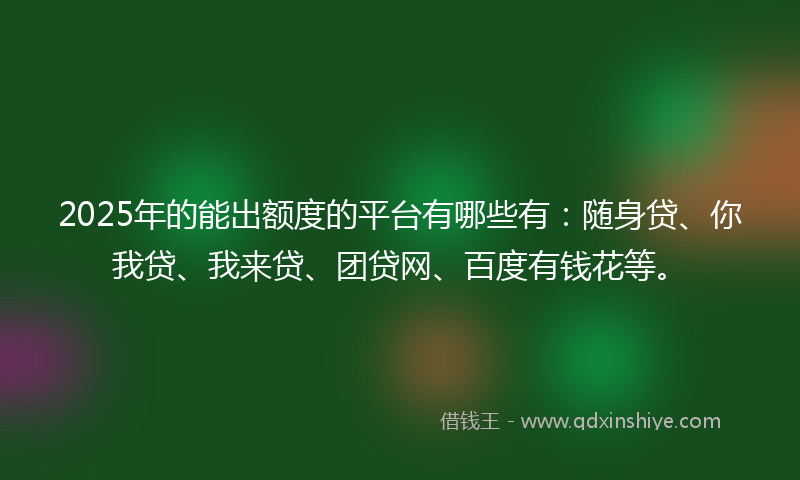 2025年的能出额度的平台有哪些有：随身贷、你我贷、我来贷、团贷网、百度有钱花等。