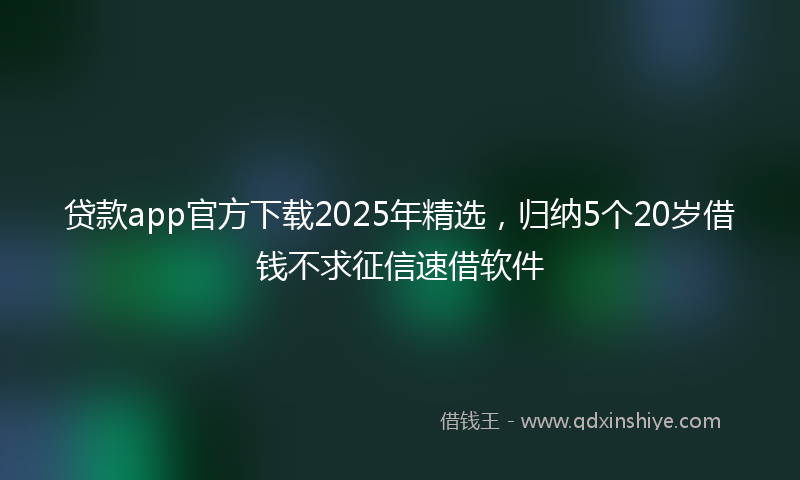 贷款app官方下载2025年精选，归纳5个20岁借钱不求征信速借软件
