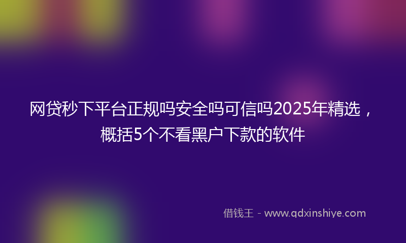 网贷秒下平台正规吗安全吗可信吗2025年精选，概括5个不看黑户下款的软件