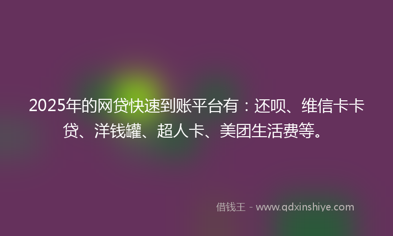 2025年的网贷快速到账平台有：还呗、维信卡卡贷、洋钱罐、超人卡、美团生活费等。