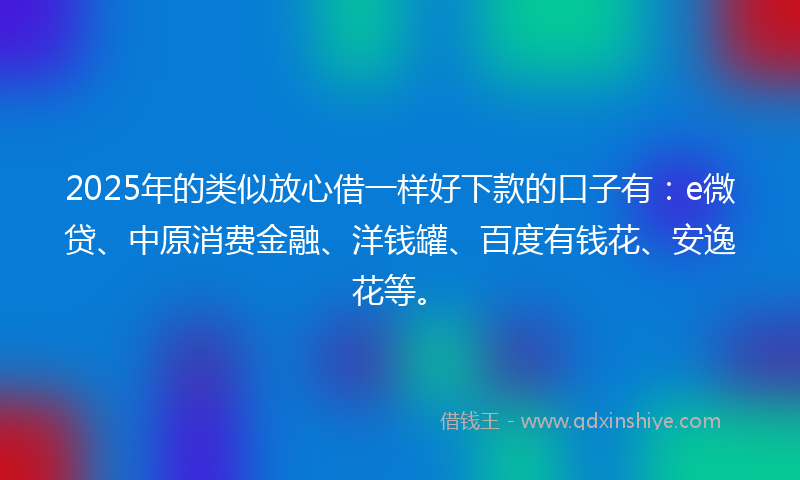2025年的类似放心借一样好下款的口子有：e微贷、中原消费金融、洋钱罐、百度有钱花、安逸花等。