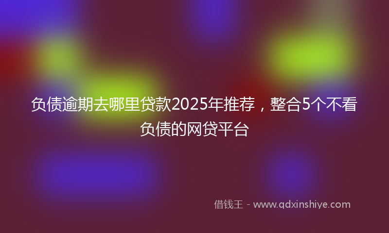 负债逾期去哪里贷款2025年推荐，整合5个不看负债的网贷平台
