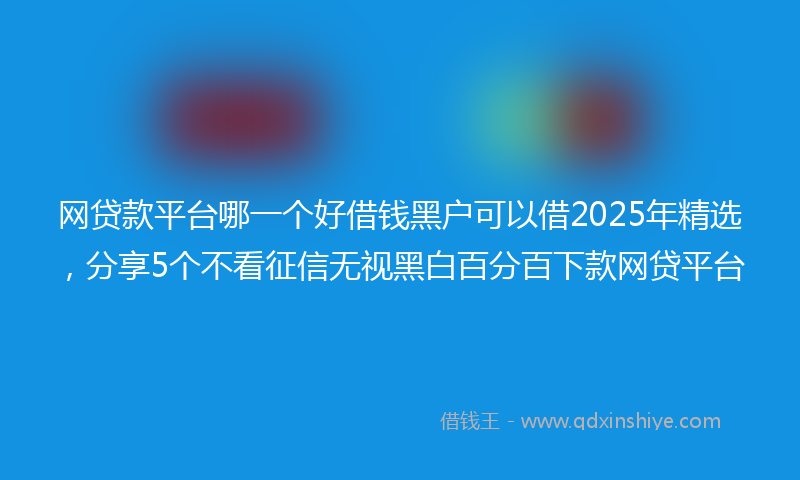 网贷款平台哪一个好借钱黑户可以借2025年精选，分享5个不看征信无视黑白百分百下款网贷平台