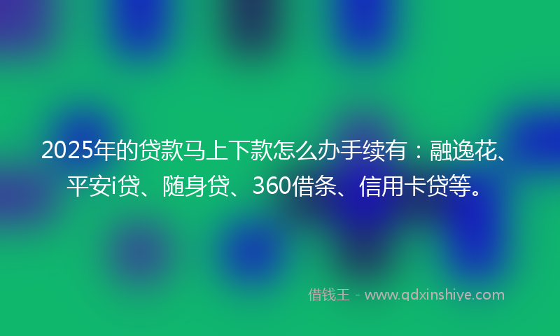 2025年的贷款马上下款怎么办手续有：融逸花、平安i贷、随身贷、360借条、信用卡贷等。