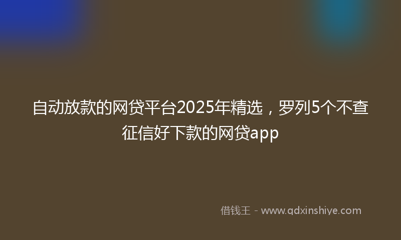 自动放款的网贷平台2025年精选，罗列5个不查征信好下款的网贷app