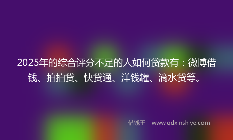 2025年的综合评分不足的人如何贷款有：微博借钱、拍拍贷、快贷通、洋钱罐、滴水贷等。