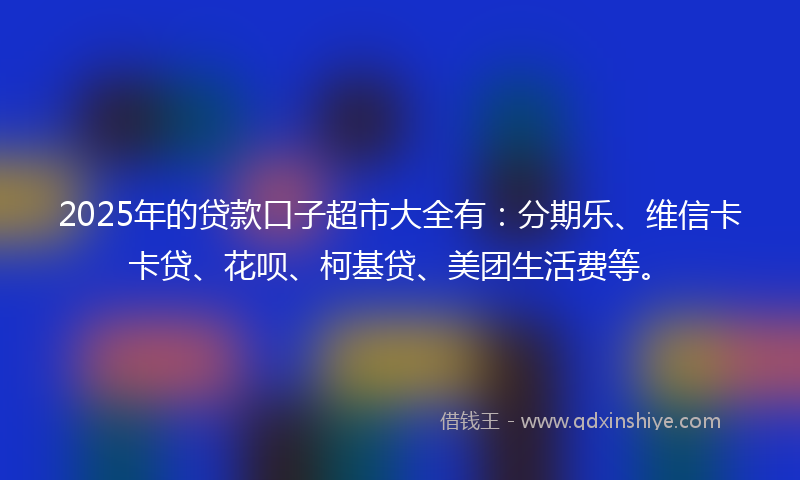 2025年的贷款口子超市大全有：分期乐、维信卡卡贷、花呗、柯基贷、美团生活费等。