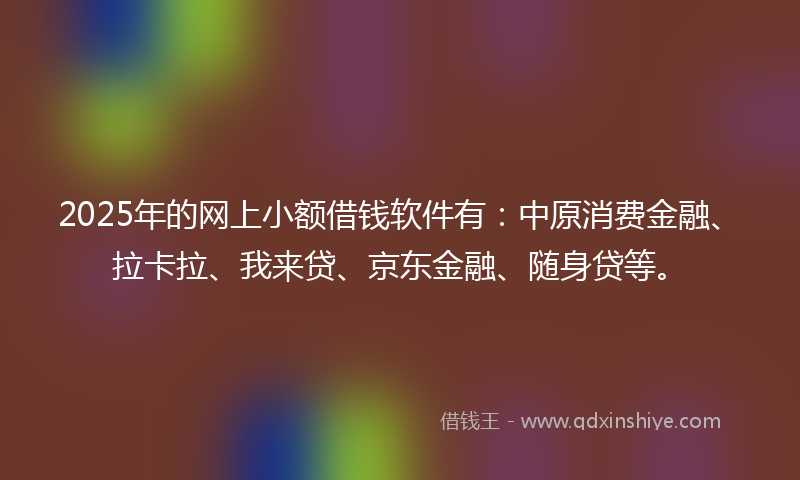2025年的网上小额借钱软件有：中原消费金融、拉卡拉、我来贷、京东金融、随身贷等。