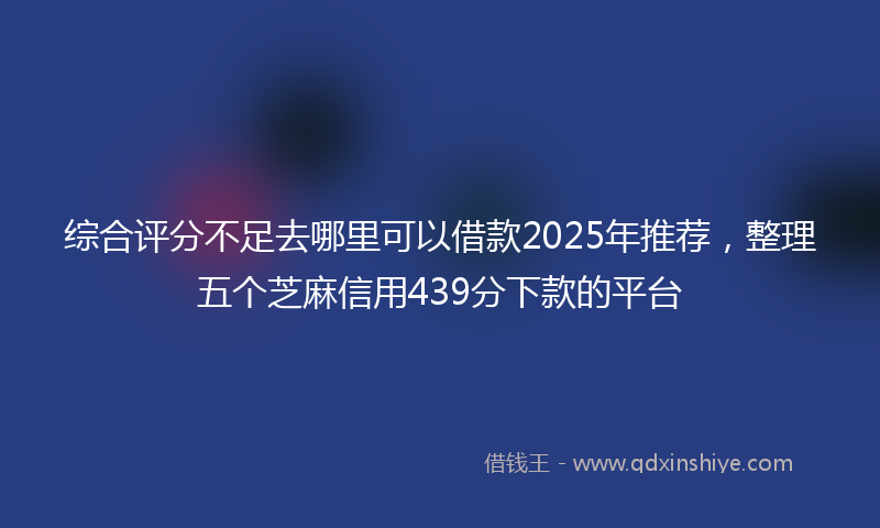 综合评分不足去哪里可以借款2025年推荐，整理五个芝麻信用439分下款的平台