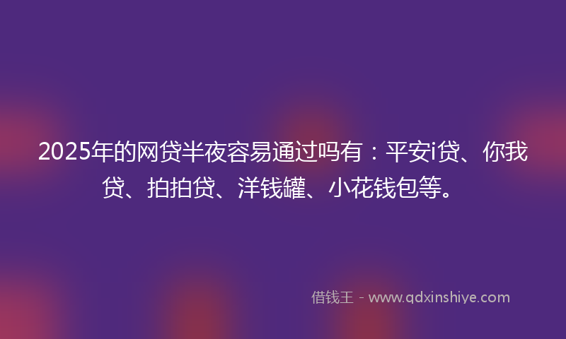 2025年的网贷半夜容易通过吗有：平安i贷、你我贷、拍拍贷、洋钱罐、小花钱包等。