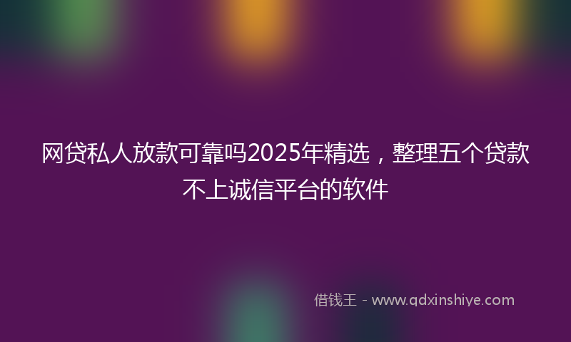 网贷私人放款可靠吗2025年精选，整理五个贷款不上诚信平台的软件