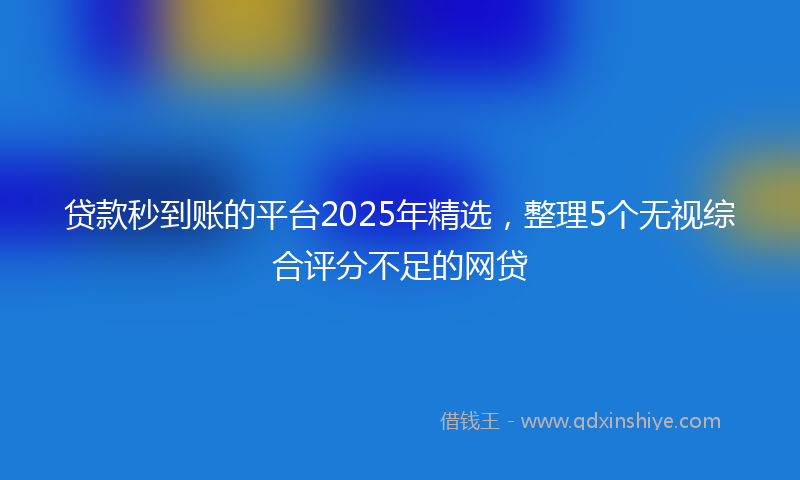 贷款秒到账的平台2025年精选，整理5个无视综合评分不足的网贷