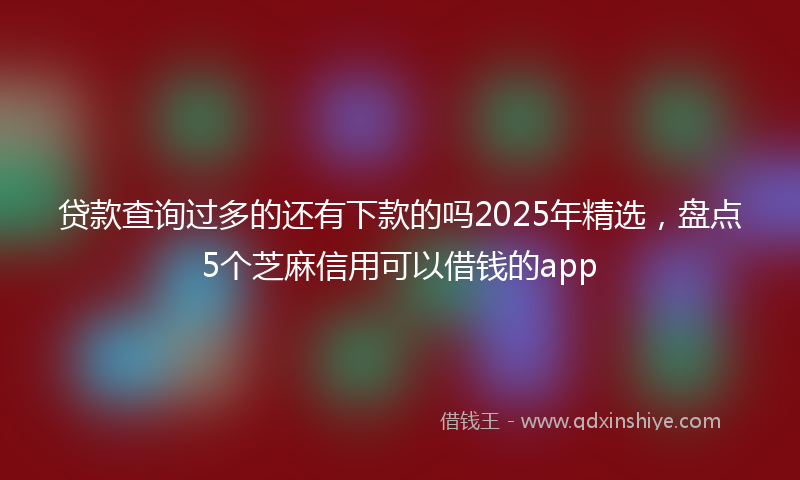 贷款查询过多的还有下款的吗2025年精选，盘点5个芝麻信用可以借钱的app