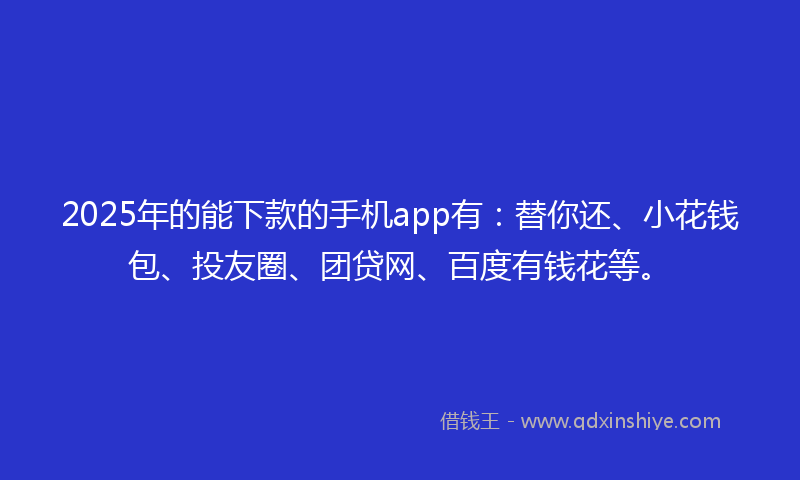 2025年的能下款的手机app有：替你还、小花钱包、投友圈、团贷网、百度有钱花等。