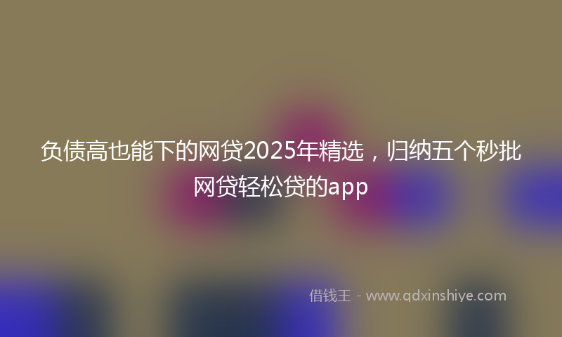 负债高也能下的网贷2025年精选，归纳五个秒批网贷轻松贷的app