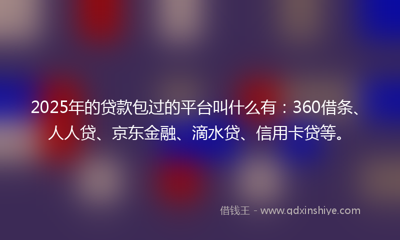 2025年的贷款包过的平台叫什么有：360借条、人人贷、京东金融、滴水贷、信用卡贷等。