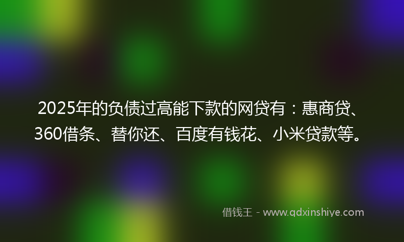 2025年的负债过高能下款的网贷有：惠商贷、360借条、替你还、百度有钱花、小米贷款等。