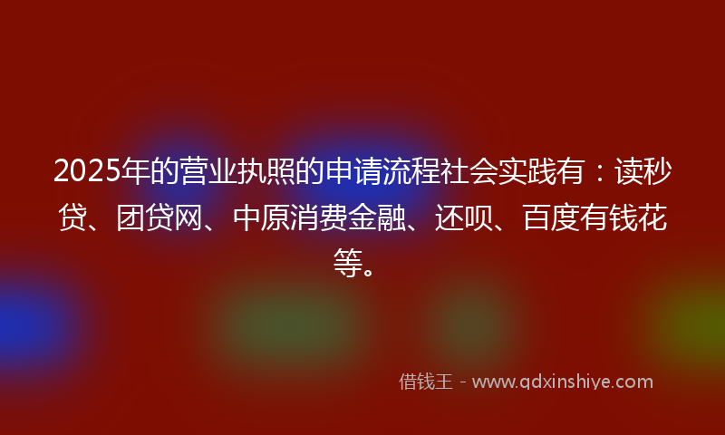 2025年的营业执照的申请流程社会实践有：读秒贷、团贷网、中原消费金融、还呗、百度有钱花等。