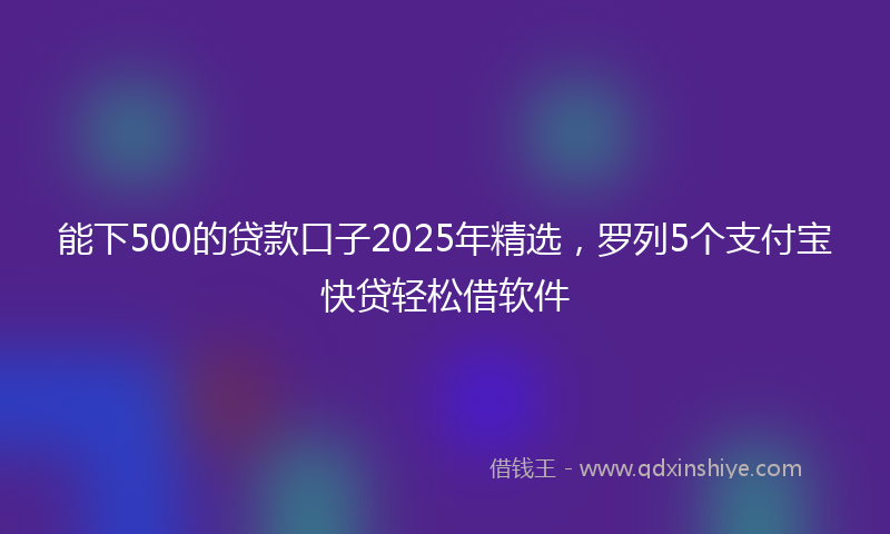 能下500的贷款口子2025年精选，罗列5个支付宝快贷轻松借软件
