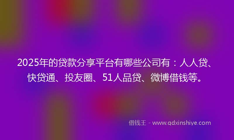 2025年的贷款分享平台有哪些公司有：人人贷、快贷通、投友圈、51人品贷、微博借钱等。