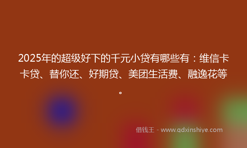 2025年的超级好下的千元小贷有哪些有：维信卡卡贷、替你还、好期贷、美团生活费、融逸花等。