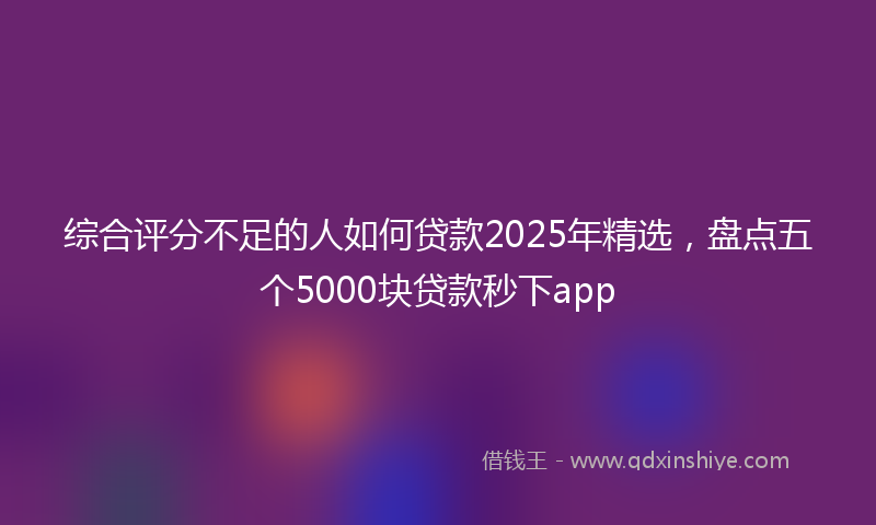 综合评分不足的人如何贷款2025年精选，盘点五个5000块贷款秒下app