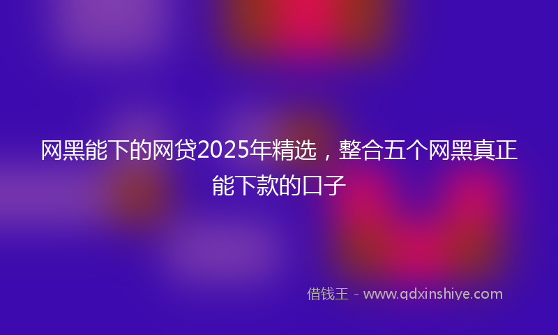 网黑能下的网贷2025年精选，整合五个网黑真正能下款的口子