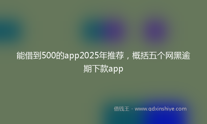 能借到500的app2025年推荐，概括五个网黑逾期下款app