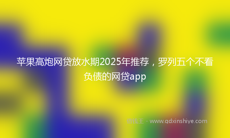苹果高炮网贷放水期2025年推荐，罗列五个不看负债的网贷app