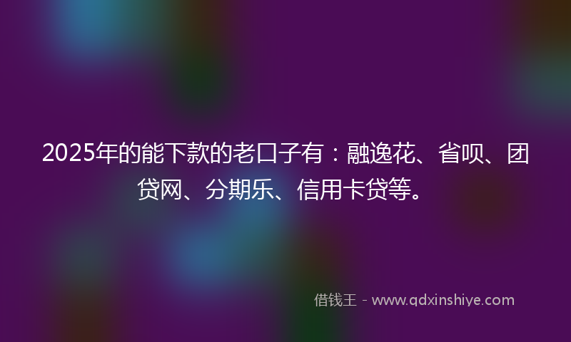 2025年的能下款的老口子有：融逸花、省呗、团贷网、分期乐、信用卡贷等。