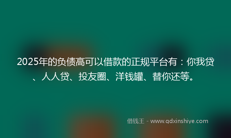 2025年的负债高可以借款的正规平台有：你我贷、人人贷、投友圈、洋钱罐、替你还等。