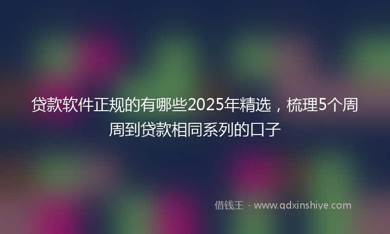 贷款软件正规的有哪些2025年精选，梳理5个周周到贷款相同系列的口子