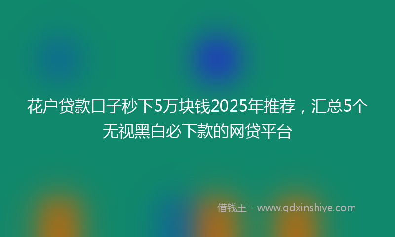 花户贷款口子秒下5万块钱2025年推荐，汇总5个无视黑白必下款的网贷平台