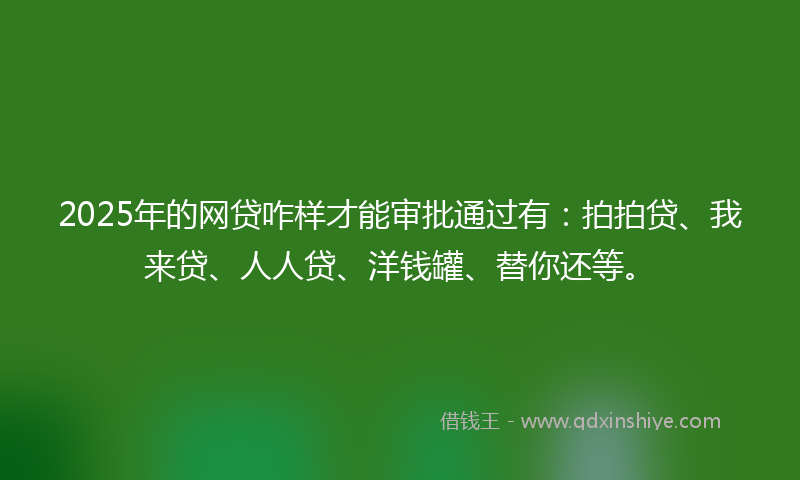 2025年的网贷咋样才能审批通过有：拍拍贷、我来贷、人人贷、洋钱罐、替你还等。