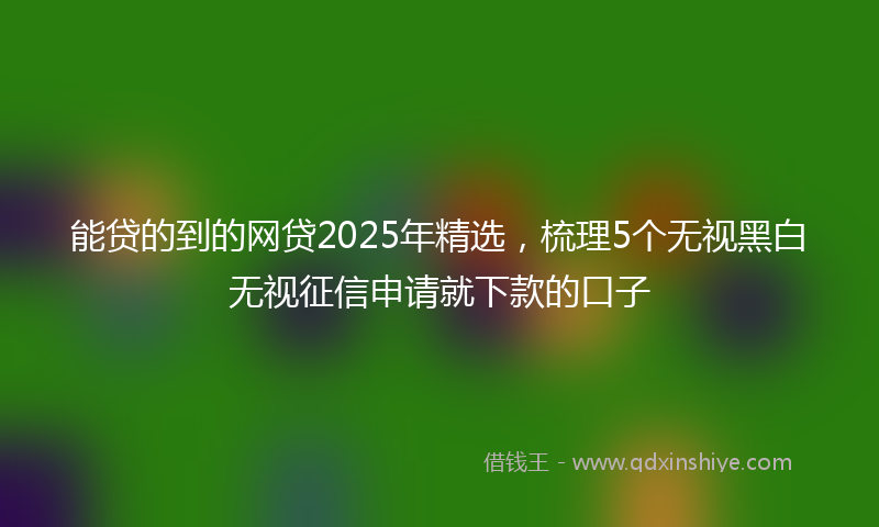 能贷的到的网贷2025年精选，梳理5个无视黑白无视征信申请就下款的口子