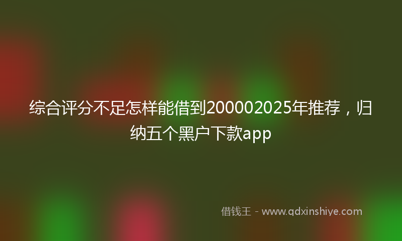 综合评分不足怎样能借到200002025年推荐，归纳五个黑户下款app