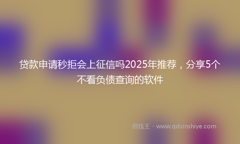 贷款申请秒拒会上征信吗2025年推荐，分享5个不看负债查询的软件