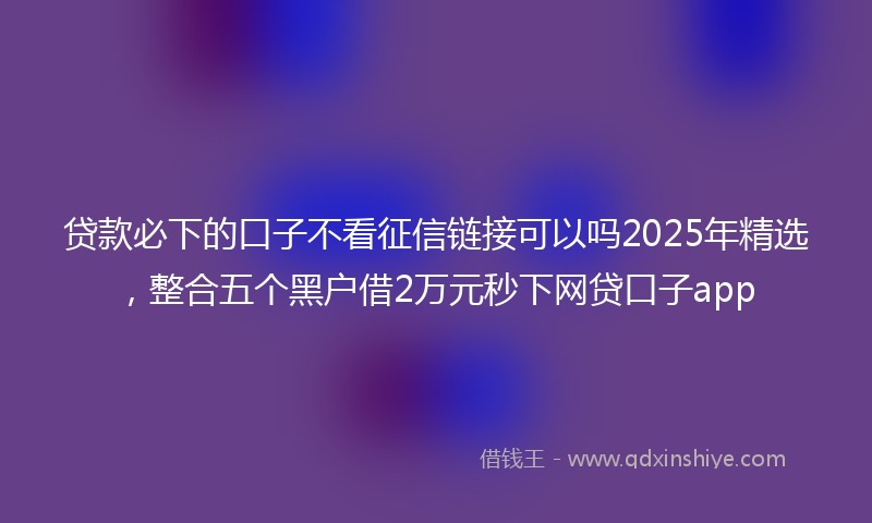 贷款必下的口子不看征信链接可以吗2025年精选，整合五个黑户借2万元秒下网贷口子app