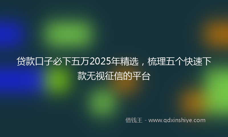 贷款口子必下五万2025年精选，梳理五个快速下款无视征信的平台