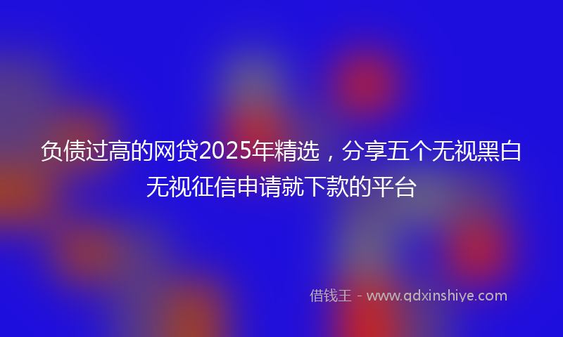 负债过高的网贷2025年精选，分享五个无视黑白无视征信申请就下款的平台
