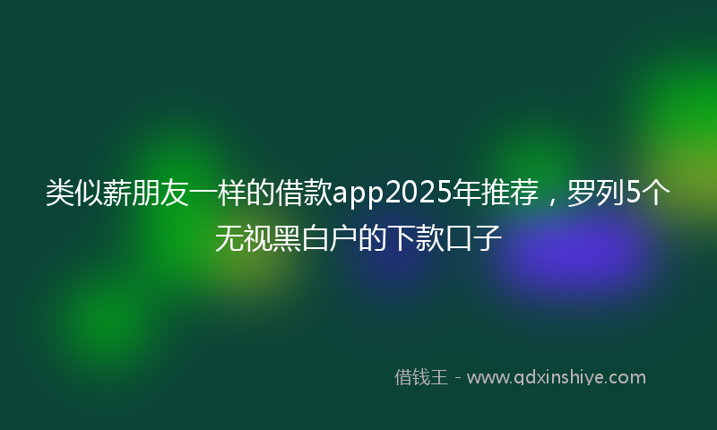 类似薪朋友一样的借款app2025年推荐，罗列5个无视黑白户的下款口子
