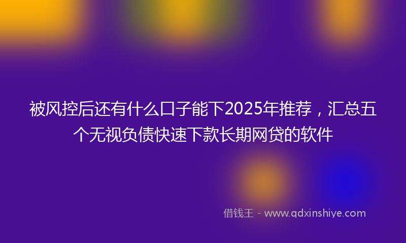 被风控后还有什么口子能下2025年推荐，汇总五个无视负债快速下款长期网贷的软件
