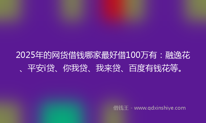 2025年的网货借钱哪家最好借100万有：融逸花、平安i贷、你我贷、我来贷、百度有钱花等。